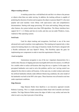 Object tracking software
A tracking system has a well-defined role and this is to observe the persons
or objects when these are under moving. In addition, the tracking software is capable of
predicting the direction of motion and recognizes the object or persons.OpenCV is the most
popular and used machine vision library with open-source code and comprehensive
documentation. Starting with image processing, 3D vision and tracking, fitting and many
other features, the system include more than 2500 algorithms. The library interfaces have
support for C++, C, Python and Java (in work), and also can run under Windows, Linux,
Android or Mac operating systems.
SwisTrack
Used for object tracking and recognition, SwisTrack is one of the most
advanced tools used in machine vision applications. This tracking tool required only a video
camera for tracking objects in a wide range of situations. Inside, SwisTrack is designed with
a flexible architecture and uses OpenCV library. This flexibility opens the gates for
implementing new components in order to meet the requirements of the user.
visual navigation
Autonomous navigation is one of the mo t important characteristics for a
mobile robot. Because of slipping and some incorrigible drift errors for sensors, it is difficult
for a mobile robot to realize self-location after long dist nce n vigation. In this paper, the
perceptual landmarks were used to solve this problem, and he visu l serving control was
adopted for the robot to realize self-location. At the same ime, in order to detect and extract
the artificial landmarks robustly under different illumin ting conditions, the color model of
the landmarks was built in the HSV color space. These functions were all tested in real time
under experiment conditions.
Edge Detector
Edge Detector Robot from IdeaFires is an innovative approach towards
Robotics Learning. This is a simple autonomous Robot fitted with Controller and Sensor
modules. The Edge Detector Robot senses the edges of table or any surface and turns the
robot in such a way that it prevents it from fall ng.
 
