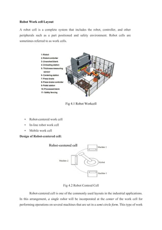 Robot Work cell Layout
A robot cell is a complete system that includes the robot, controller, and other
peripherals such as a part positioned and safety environment. Robot cells are
sometimes referred to as work cells.
Fig 4.1 Robot Workcell
• Robot-centered work cell
• In-line robot work cell
• Mobile work cell
Design of Robot-centered cell:
Fig 4.2 Robot Centred Cell
Robot-centered cell is one of the commonly used layouts in the industrial applications.
In this arrangement, a single robot will be incorporated at the center of the work cell for
performing operations on several machines that are set in a semi-circle form. This type of work
 