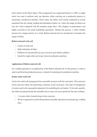cell is shown in the below figure. This arrangement was organized because in 1960’s a single
robot was used to perform only one function, either carrying out a production process or
examining a production machine. Those times, the robots were mostly employed in several
operations like die casting, loading and unloading of parts, etc. where the usage of robots was
very low when compared with the machine usage times. This inequity in performance was
highly occurred in the metal machining operations. During this process, a robot remains
inactive for a longer period. As a result, Robot-centered cell was introduced to maximize the
usage of robots.
Robot-centered work cell
Center of work cell
High utilization of robot
Method of work part delivery (eg: conveyor, part-feeders, pallets)
Install for single robot servicing 1@more production machines
Application of Robot-centered cell:
Arc welding operation is an application of the Robot-centered cell. In this process, a robot is
used to perform the production process, instead of examining the production machine.
In-line robot work cell
An In-Line robot cell arrangement has a movable conveyor with the work parts. This conveyor
travels near the robots for performing a function on the work parts. This type of arrangement
is mostly used in the automobile industries for assembling the car bodies. To be more specific,
the robots are placed beside the assembly line to carry out some operations like spot welding.
1 or more robots located along in-line conveyor
Work is organized so each robot performs assembly operation on each part (eg: welding
line)
 