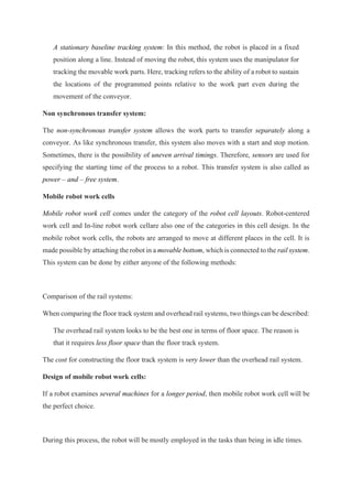 A stationary baseline tracking system: In this method, the robot is placed in a fixed
position along a line. Instead of moving the robot, this system uses the manipulator for
tracking the movable work parts. Here, tracking refers to the ability of a robot to sustain
the locations of the programmed points relative to the work part even during the
movement of the conveyor.
Non synchronous transfer system:
The non-synchronous transfer system allows the work parts to transfer separately along a
conveyor. As like synchronous transfer, this system also moves with a start and stop motion.
Sometimes, there is the possibility of uneven arrival timings. Therefore, sensors are used for
specifying the starting time of the process to a robot. This transfer system is also called as
power – and – free system.
Mobile robot work cells
Mobile robot work cell comes under the category of the robot cell layouts. Robot-centered
work cell and In-line robot work cellare also one of the categories in this cell design. In the
mobile robot work cells, the robots are arranged to move at different places in the cell. It is
made possible by attaching the robot in a movable bottom, which is connected to the rail system.
This system can be done by either anyone of the following methods:
Comparison of the rail systems:
When comparing the floor track system and overhead rail systems, two things can be described:
The overhead rail system looks to be the best one in terms of floor space. The reason is
that it requires less floor space than the floor track system.
The cost for constructing the floor track system is very lower than the overhead rail system.
Design of mobile robot work cells:
If a robot examines several machines for a longer period, then mobile robot work cell will be
the perfect choice.
During this process, the robot will be mostly employed in the tasks than being in idle times.
 