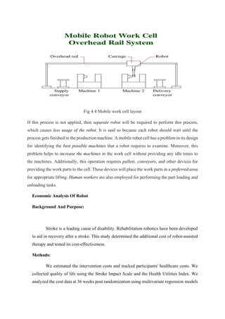 Fig 4.4 Mobile work cell layout
If this process is not applied, then separate robot will be required to perform this process,
which causes less usage of the robot. It is said so because each robot should wait until the
process gets finished in the production machine. A mobile robot cell has a problem in its design
for identifying the best possible machines that a robot requires to examine. Moreover, this
problem helps to increase the machines in the work cell without providing any idle times to
the machines. Additionally, this operation requires pallets, conveyors, and other devices for
providing the work parts to the cell. These devices will place the work parts in a preferred area
for appropriate lifting. Human workers are also employed for performing the part loading and
unloading tasks.
Economic Analysis Of Robot
Background And Purpose:
Stroke is a leading cause of disability. Rehabilitation robotics have been developed
to aid in recovery after a stroke. This study determined the additional cost of robot-assisted
therapy and tested its cost-effectiveness.
Methods:
We estimated the intervention costs and tracked participants' healthcare costs. We
collected quality of life using the Stroke Impact Scale and the Health Utilities Index. We
analyzed the cost data at 36 weeks post randomization using multivariate regression models
 