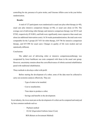 controlling for site, presence of a prior stroke, and Veterans Affairs costs in the year before
randomization.
Results:
A total of 127 participants were randomized to usual care plus robot therapy (n=49),
usual care plus intensive comparison therapy (n=50), or usual care alone (n=28). The
average cost of delivering robot therapy and intensive comparison therapy was $5152 and
$7382, respectively (P<0.001), and both were significantly more expensive than usual care
alone (no additional intervention costs). At 36 weeks postrandomization, the total costs were
comparable for the 3 groups ($17 831 for robot therapy, $19 746 for intensive comparison
therapy, and $19 098 for usual care). Changes in quality of life were modest and not
statistically different.
Conclusions:
The added cost of delivering robot or intensive comparisoncomtherapy was
recuperated by lower healthcare use costs compared with those in the usual care group.
However, uncertainty remains about the cost-effectiveness of robotic-assisted rehabilitation
pared with traditional rehabilitation.
Three methods to develop a robot with profit
Before starting the development of a robot, some of the data must be collected to
carry out economic analysis effectively. They are:
· Type of robot to be installed.
· Cost to installarobot.
· Time taken to produce a robot.
· Savings and benefits in the development.
In an industry, the inves ment put on the development of a robot can be compared and analyzed
by hree common methods such as:
· Payback method
· EUAC (Equivalent Uniform Annu l Cost)
ROI (Return on Investment Method)
 