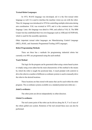 Textual Robot Languages:
In 1973, WAVE language was developed, nd it is the first textual robot
language as well. It is used to interface the machine vision sys em with the robot.
Then AL language was introduced in 1974 for controlling multiple robot arms during
arm coordination. VAL was nvented in 1979, and it is the common textu l robot
language. Later, this language was dated in 1984, and called as VAL II. The IBM
Corpor tion has established their two own languages such as AMLand AUTOPASS,
which is used for the assembly operations.
Other important textual robot languages are Manufacturing Control Language
(MCL), RAIL, and Automatic Programmed Tooling (APT) anguages.
Robot Programming Methods
There are three bas c methods for programming industrial robots but
currently over 90% are programmed using the each method.
Teach Method
The logic for the program can be generated either using a menu based system
or simply using a text editor but the main characteristic of this method is the means
by which the robot is taught the positional data. A teach pendant with controls to
drive the robot in a number of different co-ordinate systems is used to manually drive
the robot to the desired locations.
These locations are then stored with names that can be used within the robot
program. The co-ordinate systems available on a standard jointed arm robot are :-
JointCo-ordinates
The robot joints are driven independently in either direction.
Global Co-ordinates
The tool centre point of the robot can be driven along the X, Y or Z axes of
the robots global axis system. Rotations of the tool around these axes can also be
performed
 