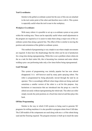 Tool Co-ordinates
Similar to the global co-ordinate system but the axes of this one are attached
to the tool centre point of the robot and therefore move with it. This system
is especially useful when the tool is near to the workpiece.
Workpiece Co-ordinates
With many robots it is possible to set up a co-ordinate system at any point
within the working area. These can be especially useful where small adjustments to
the program are required as it is easier to make them along a major axis of the co-
ordinate system than along a general line. The effect of this is similar to moving the
position and orientation of the global co-ordinate system.
This method of programming is very simple to use where simple movements
are required. It does have the disadvantage that the robot can be out of production
for a long time during reprogramming. While this is not a problem where robots do
the sa e task for their entire life, this is becoming less common and some robotic
welding syste s are performing tasks only a few times before being reprogrammed.
Lead Through
This system of programming was initially popular but has now almost
disappeared. It is still however used by many paint spraying robots. The
robot is programmed by being physically moved through the task by an
operator. This is exceedingly difficult where large robots are being used and
sometimes a smaller version of the robot is u ed for this purpose. Any
hesitations or inaccuracies that are introduced into the progr m c nnot be
edited out easily without reprogramming the whole task. The robot con roller
simply records the joint positions at a fixed time interval and then plays this
back.
Off-line Programming
Similar to the way in which CAD systems re being used to generate NC
programs for milling machines it is also possible to program robots from CAD data.
The CAD models of the components are used along with mo e s of the robots being
used and the fixturing required. The program structure is built up in much the same
 