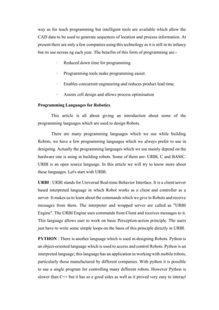 way as for teach programming but intelligent tools are available which allow the
CAD data to be used to generate sequences of location and process information. At
present there are only a few companies using this technology as it is still in its infancy
but its use ncreas ng each year. The benefits of this form of programming are:-
· Reduced down time for programming.
· Programming tools make programming easier.
· Enables concurrent engineering and reduces product lead time.
· Assists cell design and allows process optimisation
Programming Languages for Robotics
This article is all about giving an introduction about some of the
programming languages which are used to design Robots.
There are many programming languages which we use while building
Robots, we have a few programming languages which we always prefer to use in
designing. Actually the programming languages which we use mainly depend on the
hardware one is using in building robots. Some of them are- URBI, C and BASIC.
URBI is an open source language. In this article we will try to know more about
these languages. Let's start with URBI.
URBI : URBI stands for Universal Real-time Behavior Interface. It is a client/server
based interpreted language in which Robot works as a client and controller as a
server. It makes us to learn about the commands which we give to Robots and receive
messages from them. The interpreter and wrapped server are called as "URBI
Engine". The URBI Engine uses commands from Client and receives messages to it.
This language allows user to work on basic Perception-action principle. The users
just have to write some simple loops on the basis of this principle directly in URBI.
PYTHON : There is another language which is used in designing Robots. Python is
an object-oriented language which is used to access and control Robots. Python is an
interpreted language; this language has an application in working with mobile robots,
particularly those manufactured by different companies. With python it is possible
to use a single program for controlling many different robots. However Python is
slower than C++ but it has so e good sides as well as it proved very easy to interact
 