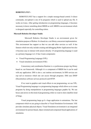 ROBOTICS.NXT :
ROBOTICS.NXT has a support for a simple message-based control. It direct
commands, nxt-upload is one of its programs which is used to upload any file. It
works on Linux. After getting introduction on programming languages, it becomes
necessary to know something about MRDS as well, MRDS is an environment which
is designed especially for controlling robots.
Microsoft Robotics Developer Studio
Microsoft Robotics Developer Studio is an environment given for
simulation purpose of Robots. It is based on a .net library concurrent implementation.
This environment has support so that we can add other services as well. It has
features which not only include creating and debugging Robot Applications but also
it becomes easy to interact with sensors directly. C# programming language is used
as a primary language in it. It has 4 main components:
• Visual Programming Language (VPL)
• Visual simulation environment (VSE)
Concurrency and coordination Runtime is a synchronous progra ing library
based on .net framework. Although it is a component of MRDS but it can be used
with any application. DSS is also a .net runtime environment, In DSS services are
exp sed as resources which one can access through programs. DSS uses DSSP
(Decentralizes software services protocol) and HTTP.
If we want to graphics and visual effects in our programming, we use VPL.
Visual Programming language is a programming language which allows us to create
programs by doing manipulations in programming languages graphic lly. We use
boxes and arrows in this kind of programming while we want to show dataflow kind
of hings.
Visual programming langu ge h s huge application in animations. The last
component which we are going to describe is Visual Simulation Environment. VSE
provides simulates physical objects. Visual Simulation environment is an integrated
environment for picture-based, object oriented and component based applications of
simulation.
 