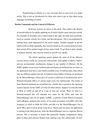 Programming in robotics is a very vast topic that we cant cover in a single
article. This is just an introduction for those who want to get an idea about using
languages in building of robots
Motion Commands and the Control of Effectors
Real-time systems are slaves to the clock. They achieve the illusion
of smooth behavior by rapidly updating set of control signals many times per second.
For example, to smoothly turn a robot's head to the right, the head must accelerate,
travel at constant velocity for a while, and then decelerate. This is accomplished by
making many small adjustments to the motor torques. Another example: to get the
robot's LEDs to blink repeatedly, they must be turned on for a certain period of time,
then turned off for another length of time, and so forth. To get them to glow steadily
at medium intensity, they must be turned on and off very rapidly.
The robot's operating system updates the states of all the effectors
(servos, motors, LEDs, etc.) every few milliseconds. Each update is called a "frame",
and can accommodate simultaneous changes to any number of effectors. On the
AIBO, updates occur every 8 milliseconds and frames are buffered four at a time, so
the application must have a new buffer available every 32 milliseconds; other robots
may use different update intervals. In Tekkotsu these buffers of frames are produced
by the MotionManager, whose job is to execute a collection of simultaneously active
MotionCommands (MCs) of various types every few milliseconds. The results of
these MotionCommands are assembled into a buffer that is passed to the operating
system (Aperios for the AIBO, or Linux for other robots). Suppose we want the robot
to blink its LEDs on and off at a rate of once per second. What we need is a
MotionCommand that will calculate new states for the LEDs each time the
MotionManager asks for an update. LedMC, a subclass of both Motion Command
and LedEngine, performs this service. If we create an instance of LedMC, tell it the
frequency at which to blink the LEDs, and add it to the MotionManager's list of
active MCs, then it will do all the work for us. There's just one catch: our application
is running in the Main process, while the MotionManager runs in a separate Motion
process. This is necessary to assure that potentially lengthy computations taking
place in Main don't prevent Motion from running every few milliseconds. So how
 