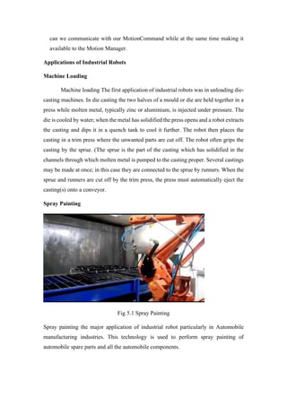 can we communicate with our MotionCommand while at the same time making it
available to the Motion Manager.
Applications of Industrial Robots
Machine Loading
Machine loading The first application of industrial robots was in unloading die-
casting machines. In die casting the two halves of a mould or die are held together in a
press while molten metal, typically zinc or aluminium, is injected under pressure. The
die is cooled by water; when the metal has solidified the press opens and a robot extracts
the casting and dips it in a quench tank to cool it further. The robot then places the
casting in a trim press where the unwanted parts are cut off. The robot often grips the
casting by the sprue. (The sprue is the part of the casting which has solidified in the
channels through which molten metal is pumped to the casting proper. Several castings
may be made at once; in this case they are connected to the sprue by runners. When the
sprue and runners are cut off by the trim press, the press must automatically eject the
casting(s) onto a conveyor.
Spray Painting
Fig 5.1 Spray Painting
Spray painting the major application of industrial robot particularly in Automobile
manufacturing industries. This technology is used to perform spray painting of
automobile spare parts and all the automobile components.
 