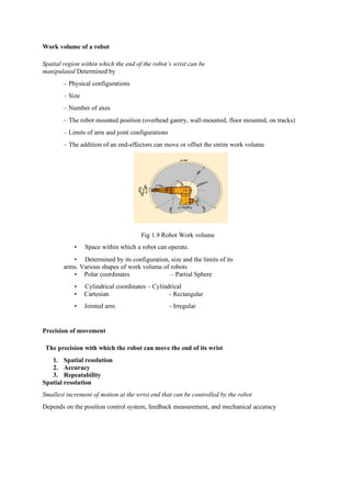 Work volume of a robot
Spatial region within which the end of the robot’s wrist can be
manipulated Determined by
– Physical configurations
– Size
– Number of axes
– The robot mounted position (overhead gantry, wall-mounted, floor mounted, on tracks)
– Limits of arm and joint configurations
– The addition of an end-effectors can move or offset the entire work volume
Fig 1.9 Robot Work volume
• Space within which a robot can operate.
• Determined by its configuration, size and the limits of its
arms. Various shapes of work volume of robots
• Polar coordinates – Partial Sphere
• Cylindrical coordinates – Cylindrical
• Cartesian - Rectangular
• Jointed arm - Irregular
Precision of movement
The precision with which the robot can move the end of its wrist
1. Spatial resolution
2. Accuracy
3. Repeatability
Spatial resolution
Smallest increment of motion at the wrist end that can be controlled by the robot
Depends on the position control system, feedback measurement, and mechanical accuracy
 