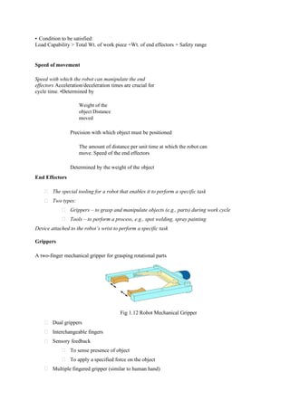 • Condition to be satisfied:
Load Capability > Total Wt. of work piece +Wt. of end effectors + Safety range
Speed of movement
Speed with which the robot can manipulate the end
effectors Acceleration/deceleration times are crucial for
cycle time. •Determined by
Weight of the
object Distance
moved
Precision with which object must be positioned
The amount of distance per unit time at which the robot can
move. Speed of the end effectors
Determined by the weight of the object
End Effectors
The special tooling for a robot that enables it to perform a specific task
Two types:
Grippers – to grasp and manipulate objects (e.g., parts) during work cycle
Tools – to perform a process, e.g., spot welding, spray painting
Device attached to the robot’s wrist to perform a specific task
Grippers
A two-finger mechanical gripper for grasping rotational parts
Fig 1.12 Robot Mechanical Gripper
Dual grippers
Interchangeable fingers
Sensory feedback
To sense presence of object
To apply a specified force on the object
Multiple fingered gripper (similar to human hand)
 