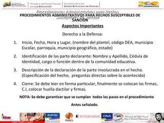 Aspectos Importantes
Derecho a la Defensa:
1. Inicio, Fecha, Hora y Lugar, (nombre del plantel, código DEA, municipio
Escolar, parroquia, municipio geográfico, estado)
2. Identificación de las parte declarante: Nombre y Apellido, Cédula de
Identidad, cargo o función dentro de la comunidad educativa.
3. Descripción de la declaración de la parte involucrada en el hecho.
(Especificación del hecho, preguntas directas sobre lo acontecido)
4. Cierre: Se debe leer en forma particular, finalmente se colocan las firmas,
C.I, colocar huella dactilar y firmas.
NOTA: Se debe garantizar que se cumplan todos las pasos en el procedimiento
Antes señalado. el
derecho a la defensa de la partes afectadas.
Procedimientos Administrativos para HechosProcedimientos Administrativos para Hechos
Susceptibles de SanciónSusceptibles de SanciónPROCEDIMIENTOS ADMINISTRATIVOS PARA HECHOS SUSCEPTIBLES DE
SANCIÓN
 