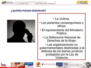 • La víctima.
• Los parientes consanguíneos o
afines.
• El representante del Ministerio
Público.
• La Defensoría Nacional de
Derechos de la Mujer.
• Las organizaciones no
gubernamentales destinadas a la
defensa de los bienes jurídicos
protegidos por la Ley de
Violencia.
¿QUIÉNES PUEDEN DENUNCIAR?
 