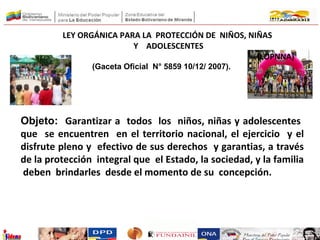 Objeto: Garantizar a todos los niños, niñas y adolescentes
que se encuentren en el territorio nacional, el ejercicio y el
disfrute pleno y efectivo de sus derechos y garantias, a través
de la protección integral que el Estado, la sociedad, y la familia
deben brindarles desde el momento de su concepción.
LEY ORGÁNICA PARA LA PROTECCIÓN DE NIÑOS, NIÑAS
Y ADOLESCENTES
(LOPNNA)
(Gaceta Oficial N° 5859 10/12/ 2007).
 