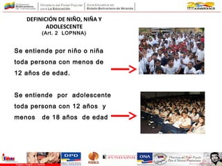 DEFINICIÓN DE NIÑO, NIÑA Y
ADOLESCENTE
(Art. 2 LOPNNA)
Se entiende por niño o niña
toda persona con menos de
12 años de edad.
Se entiende por adolescente
toda persona con 12 años y
menos de 18 años de edad
 