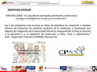 DISCIPLINA ESCOLAR
Los y las estudiantes que incurran en faltas de disciplina, se someterán a medidas
alternas de resolución de conflictos producto de la mediación y conciliación que
adopten los integrantes de la comunidad educativa, resguardando siempre el derecho
a la educación y a la legislación de protección a niños, niñas y adolescentes.”
(LOE – Disposición Transitoria PRIMERA, Numeral 10)
FONTANA (1989) “Es conjunto de actividades planificadas y destinadas a
conseguir la disciplina en el aula y en la institución”.
 