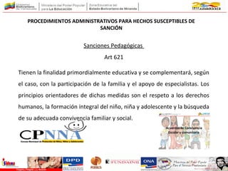 PROCEDIMIENTOS ADMINISTRATIVOS PARA HECHOS SUSCEPTIBLES DE
SANCIÓN
Sanciones Pedagógicas
Art 621
Tienen la finalidad primordialmente educativa y se complementará, según
el caso, con la participación de la familia y el apoyo de especialistas. Los
principios orientadores de dichas medidas son el respeto a los derechos
humanos, la formación integral del niño, niña y adolescente y la búsqueda
de su adecuada convivencia familiar y social.
 