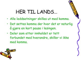 HER TIL LANDS… Alle leddsetninger skilles ut med komma. Det settes komma der hvor det er naturlig å gjøre en kort pause i lesingen. Deler som etter innholdet er tett forbundet med hverandre, skiller vi ikke med komma. 