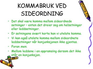 KOMMABRUK VED SIDEORDNING Det skal være komma mellom sideordnede setninger – enten det dreier seg om helsetninger eller leddsetninger. Er setningene svært korte kan vi utelate komma. Vi kan også utelate komma mellom sideordnete leddsetninger når konjunksjonen ikke gjentas. Foran  men . Mellom leddene i en oppramsing dersom det ikke står en konjunksjon. 