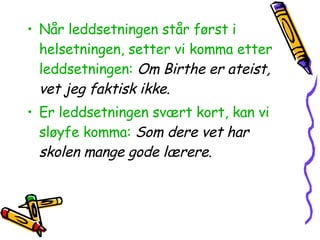 Når leddsetningen står først i helsetningen, setter vi komma etter leddsetningen:   Om Birthe er ateist, vet jeg faktisk ikke. Er leddsetningen svært kort, kan vi sløyfe komma:   Som dere vet har skolen mange gode lærere. 