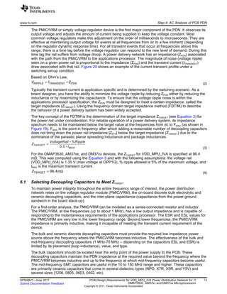RIPPLE TRANSIENT PDNV I Z= ∗
%
0.5
TARGET
MAX
VoltageRail Ripple
Z
I
∗
=
∗
96.4TARGETZ m= Ω
www.ti.com Step 4: AC Analysis of PCB PDN
The PMIC/VRM or simply voltage regulator device is the first major component of the PDN. It observes its
output voltage and adjusts the amount of current being supplied to keep the voltage constant. Most
common voltage regulators make this adjustment on the order of milliseconds to microseconds. They are
effective at maintaining output voltage for events at all frequencies from dc to a few kilohertz (depending
on the regulator dynamic response time). For all transient events that occur at frequencies above this
range, there is a time lag before the voltage regulator can respond to the new level of demand. During this
time lag the rail suffers from voltage droop. A power delivery network has an impedance (ZPDN) associated
with the path from the PMIC/VRM to the applications processor. The magnitude of noise (voltage ripple)
seen on a given power rail is proportional to the impedance (ZPDN) and the transient current (ITRANSIENT)
draw associated with that rail. Figure 20 shows an example of the current transient profile under a
switching set-up condition.
Based on Ohm’s Law,
(2)
Typically the transient current is application specific and is determined by the switching scenario. As a
board designer, you have the ability to minimize the voltage ripple by reducing ZPDN either by reducing the
inductance or by maximizing the capacitance. To ensure that the voltage ripple noise is within the
applications processor specification, the ZPDN must be designed to meet a certain impedance, called the
target impedance (ZTARGET). Using the frequency domain target impedance method (FDTIM) to describe
the behavior of a power delivery system has been widely accepted.
The key concept of the FDTIM is the determination of the target impedance ZTARGET (see Equation 3) for
the power rail under consideration. For reliable operation of a power delivery system, its impedance
spectrum needs to be maintained below the target value at the frequencies from dc to FMAX (as shown in
Figure 19). FMAX is the point in frequency after which adding a reasonable number of decoupling capacitors
does not bring down the power rail impedance |ZEFF| below the target impedance (ZTARGET) due to the
dominance of the parasitic planar spreading inductance and package inductances.
(3)
For the OMAP3630, AM37xx, and DM37xx devices, the ZTARGET for VDD_MPU_IVA is specified at 96.4
mΩ. This was computed using the Equation 3 and with the following assumptions: the voltage rail
(VDD_MPU_IVA) is 1.35 V (max voltage at OPP1G), % ripple allowed is 5% of the maximum voltage, and
IMAX is the maximum transient current.
(4)
6.1 Selecting Decoupling Capacitors to Meet ZTARGET
To maintain power integrity throughout the entire frequency range of interest, the power distribution
network relies on the voltage regulator module (PMIC/VRM), the on-board discrete bulk electrolytic and
ceramic decoupling capacitors, and the inter-plane capacitance (capacitance from the power-ground
sandwich in the board stack-up).
For a first-order analysis, the PMIC/VRM can be modeled as a series-connected resistor and inductor.
The PMIC/VRM, at low frequencies (up to about 1 MHz), has a low output impedance and is capable of
responding to the instantaneous requirements of the applications processor. The ESR and ESL values for
the PMIC/VRM are very low in the lower frequency range. Beyond lower frequencies, the PMIC/VRM
impedance is primarily inductive, making it incapable of meeting the transient current requirement of the
device.
The bulk and ceramic discrete decoupling capacitors must provide the required low impedance power
source above the frequency where the PMIC/VRM becomes inductive. The effectiveness of the bulk and
mid-frequency decoupling capacitors (1 MHz-70 MHz – depending on the capacitors ESL and ESR) is
limited by its placement (loop inductance), value, and type.
The bulk capacitors should be located near the entry point of the power supply to the PCB. These
decoupling capacitors maintain the PDN impedance at the required value beyond the frequency where the
PMIC/VRM becomes inductive and up to the frequency at which mid-frequency capacitors become useful.
The mid-frequency SMT capacitors are useful in the 10 to 150 MHz range and higher. These capacitors
are primarily ceramic capacitors that come in several dielectric types (NPO, X7R, X5R, and Y5V) and
several sizes (1206, 0805, 0603, 0402, etc).
13SPRABJ7–June 2011 PCB Design Requirements for VDD_MPU_IVA Power Distribution Network for TI
OMAP3630, AM37xx and DM37xx MicroprocessorsSubmit Documentation Feedback
Copyright © 2011, Texas Instruments Incorporated
 