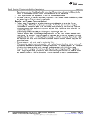 Step 5: Checklist of Requirements/Guidelines/Specifications www.ti.com
– Opposite current vias should be placed in proximity while same current vias should be distantly
placed to account for subtractive versus additive effects of mutual inductance.
– Use of large diameter vias is preferred for reduced inductance/resistance.
– Place the capacitors on the PCB surface (TOP and BOTTOM) closest to their corresponding power
and ground planes. This minimizes the via length.
• Capacitors and Analyses Recommendations:
– Perform static IR drop analysis on rail to determine optimal location of sense line. Correct
positioning of the PMIC/VRM feedback can cause the PMIC/VRM to increase the voltage to
compensate for the IR drop of the PDN. Placing the sense location on the 22 µF bulk capacitor
power pad closest to the applications processor will help offset the IR drop of the rail and is the
recommended location.
– Static IR drop can be reduced by maximizing area and/or length of the net.
– Maximize the area of the power and ground plane/island pair; this helps increase the inter-plane
capacitance. The amount of capacitance seen by the power and ground pair sandwich is directly
proportional to the relative permittivity of the material (i.e., dielectric constant), the dielectric width,
and the length and width of the plane. Use the thinnest dielectric material between the power and
ground plane pair.
– Choose capacitors with small footprint to minimize ESL.
– When selecting capacitors, choose capacitors with multiple values rather than a large number of
capacitors of the same value to meet your target impedance. The impedance peaks in Z-profile are
formed by resonance behavior within the power delivery network. High ESR at resonance
frequency helps in damping the resonance, thereby reducing the magnitude of the impedance
peak. Using a large number of capacitors of the same value significantly reduces the ESR near a
self resonant frequency (SRF) and results in a higher magnitude of nearby impedance peaks.
16 PCB Design Requirements for VDD_MPU_IVA Power Distribution Network for TI SPRABJ7–June 2011
OMAP3630, AM37xx and DM37xx Microprocessors Submit Documentation Feedback
Copyright © 2011, Texas Instruments Incorporated
 