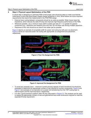 Step 2: Physical Layout Optimization of the PDN www.ti.com
4 Step 2: Physical Layout Optimization of the PDN
A critical step in designing an optimized PDN is that proper care should be taken to make sure that the
initial layout is done with good power integrity design guidelines in mind. What follows are some important
requirements that need to be implemented in the PCB PDN design.
• External trace routing between components should be as wide as possible. Wider traces lower the
impedance, which reduces the static IR drop and improves high frequency performance of the PDN.
• Whenever possible, use a minimum trace width to solder pad ratio of 1:1 or greater for passive
component (e.g., capacitors and resistors) pins and vias. Do not share vias among multiple capacitors.
• Placement of the vias should be as close to the solder pad as possible.
Figure 4 depicts an example of acceptable width for power net routing but with poor via placement.
Figure 5 shows an improved power net routing with appropriate via assignment and placement,
respectively.
Figure 4. Poor Via Assignment for PDN
Figure 5. Improved Via Assignment for PDN
• To avoid any ampacity issue – maximum current-carrying capacity of each transitional via should be
evaluated to determine the appropriate number of vias required to connect components. Figure 6 and
Figure 7 are examples of via starvation on a power net transitioning from the TOP routing layer to
internal layers and the improved layout, respectively.
• It is also a good practice to perform static IR drop (discussed in Section 5). This analysis can be used
to assess the appropriate number of vias and geometrical trace width dimensions required to meet the
expected IR drop requirement.
4 PCB Design Requirements for VDD_MPU_IVA Power Distribution Network for TI SPRABJ7–June 2011
OMAP3630, AM37xx and DM37xx Microprocessors Submit Documentation Feedback
Copyright © 2011, Texas Instruments Incorporated
 