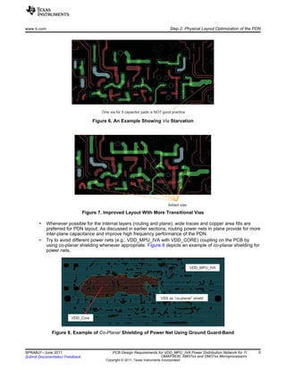 One via for 5 capacitor pads is NOT good practice
Added vias
VDD_Core
VDD_MPU_IVA
VSS as “co-planar” shield
www.ti.com Step 2: Physical Layout Optimization of the PDN
Figure 6. An Example Showing Via Starvation
Figure 7. Improved Layout With More Transitional Vias
• Whenever possible for the internal layers (routing and plane), wide traces and copper area fills are
preferred for PDN layout. As discussed in earlier sections, routing power nets in plane provide for more
inter-plane capacitance and improve high frequency performance of the PDN.
• Try to avoid different power nets (e.g., VDD_MPU_IVA with VDD_CORE) coupling on the PCB by
using co-planar shielding whenever appropriate. Figure 8 depicts an example of co-planar shielding for
power nets.
Figure 8. Example of Co-Planar Shielding of Power Net Using Ground Guard-Band
5SPRABJ7–June 2011 PCB Design Requirements for VDD_MPU_IVA Power Distribution Network for TI
OMAP3630, AM37xx and DM37xx MicroprocessorsSubmit Documentation Feedback
Copyright © 2011, Texas Instruments Incorporated
 