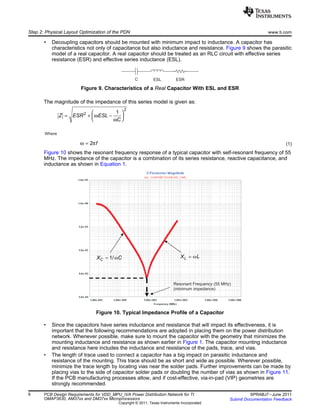 C ESL ESR
2
2 1
Z ESR ESL
C
ω
ω
 
= + −  
Where
2 fω π=
Resonant Frequency (55 MHz)
(minimum impedance)
1/CX Cw= LX Lw=
Step 2: Physical Layout Optimization of the PDN www.ti.com
• Decoupling capacitors should be mounted with minimum impact to inductance. A capacitor has
characteristics not only of capacitance but also inductance and resistance. Figure 9 shows the parasitic
model of a real capacitor. A real capacitor should be treated as an RLC circuit with effective series
resistance (ESR) and effective series inductance (ESL).
Figure 9. Characteristics of a Real Capacitor With ESL and ESR
The magnitude of the impedance of this series model is given as:
(1)
Figure 10 shows the resonant frequency response of a typical capacitor with self-resonant frequency of 55
MHz. The impedance of the capacitor is a combination of its series resistance, reactive capacitance, and
inductance as shown in Equation 1.
Figure 10. Typical Impedance Profile of a Capacitor
• Since the capacitors have series inductance and resistance that will impact its effectiveness, it is
important that the following recommendations are adopted in placing them on the power distribution
network. Whenever possible, make sure to mount the capacitor with the geometry that minimizes the
mounting inductance and resistance as shown earlier in Figure 1. The capacitor mounting inductance
and resistance here includes the inductance and resistance of the pads, trace, and vias.
• The length of trace used to connect a capacitor has a big impact on parasitic inductance and
resistance of the mounting. This trace should be as short and wide as possible. Wherever possible,
minimize the trace length by locating vias near the solder pads. Further improvements can be made by
placing vias to the side of capacitor solder pads or doubling the number of vias as shown in Figure 11.
If the PCB manufacturing processes allow, and if cost-effective, via-in-pad (VIP) geometries are
strongly recommended.
6 PCB Design Requirements for VDD_MPU_IVA Power Distribution Network for TI SPRABJ7–June 2011
OMAP3630, AM37xx and DM37xx Microprocessors Submit Documentation Feedback
Copyright © 2011, Texas Instruments Incorporated
 