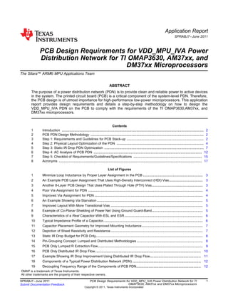 Application Report
SPRABJ7–June 2011
PCB Design Requirements for VDD_MPU_IVA Power
Distribution Network for TI OMAP3630, AM37xx, and
DM37xx Microprocessors
The Sitara™ ARM® MPU Applications Team ........................................................................................
ABSTRACT
The purpose of a power distribution network (PDN) is to provide clean and reliable power to active devices
in the system. The printed circuit board (PCB) is a critical component of the system-level PDN. Therefore,
the PCB design is of utmost importance for high-performance low-power microprocessors. This application
report provides design requirements and details a step-by-step methodology on how to design the
VDD_MPU_IVA PDN on the PCB to comply with the requirements of the TI OMAP3630,AM37xx, and
DM37xx microprocessors.
Contents
1 Introduction .................................................................................................................. 2
2 PCB PDN Design Methodology ........................................................................................... 2
3 Step 1: Requirements and Guidelines for PCB Stack-up .............................................................. 2
4 Step 2: Physical Layout Optimization of the PDN ...................................................................... 4
5 Step 3: Static IR Drop PDN Optimization ................................................................................ 7
6 Step 4: AC Analysis of PCB PDN ....................................................................................... 12
7 Step 5: Checklist of Requirements/Guidelines/Specifications ....................................................... 15
8 Acronyms ................................................................................................................... 17
List of Figures
1 Minimize Loop Inductance by Proper Layer Assignment in the PCB ................................................ 3
2 An Example PCB Layer Assignment That Uses High-Density Interconnect (HDI) Vias........................... 3
3 Another 8-Layer PCB Design That Uses Plated Through Hole (PTH) Vias......................................... 3
4 Poor Via Assignment for PDN ............................................................................................ 4
5 Improved Via Assignment for PDN ....................................................................................... 4
6 An Example Showing Via Starvation ..................................................................................... 5
7 Improved Layout With More Transitional Vias .......................................................................... 5
8 Example of Co-Planar Shielding of Power Net Using Ground Guard-Band......................................... 5
9 Characteristics of a Real Capacitor With ESL and ESR............................................................... 6
10 Typical Impedance Profile of a Capacitor................................................................................ 6
11 Capacitor Placement Geometry for Improved Mounting Inductance................................................. 7
12 Depiction of Sheet Resistivity and Resistance.......................................................................... 7
13 Static IR Drop Budget for PCB Only...................................................................................... 8
14 Pin-Grouping Concept: Lumped and Distributed Methodologies ..................................................... 8
15 PCB Only Lumped R Extraction Flow .................................................................................... 9
16 PCB Only Distributed IR Drop Flow..................................................................................... 10
17 Example Showing IR Drop Improvement Using Distributed IR Drop Flow......................................... 11
18 Components of a Typical Power Distribution Network (PDN) ....................................................... 12
19 Decoupling Frequency Range of the Components of PCB PDN.................................................... 12
OMAP is a trademark of Texas Instruments.
All other trademarks are the property of their respective owners.
1SPRABJ7–June 2011 PCB Design Requirements for VDD_MPU_IVA Power Distribution Network for TI
OMAP3630, AM37xx and DM37xx MicroprocessorsSubmit Documentation Feedback
Copyright © 2011, Texas Instruments Incorporated
 