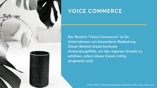 VOICE COMMERCE
Der Bereich “Voice Commerce” ist für
Unternehmen von besonderer Bedeutung.
Dieser Bereich bietet konkrete
Anwendungsfälle, um den eigenen Umsatz zu
erhöhen, sofern dieser Kanal richtig
eingesetzt wird.
Onlim GmbH | Sprachassistenten Statistiken 2019 | www.onlim.com
 