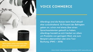 VOICE COMMERCE
Allerdings sind die Nutzer beim Kauf aktuell
eher zurückhaltend. 50 Prozent der Befragten
geben an, schon mal etwas über einen
Sprachassistenten gekauft zu haben,
allerdings handelt es sich hierbei vor allem
um Produkte von geringem Wert, wie zum
Beispiel Lebensmittel oder eine Taxi-
Buchung. (PWC – 2018)
Onlim GmbH | Sprachassistenten Statistiken 2019 | www.onlim.com
"50% haben schon mal etwas über
einen Sprachassistenten gekauft."
 