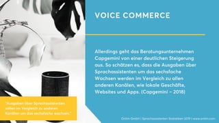 VOICE COMMERCE
Allerdings geht das Beratungsunternehmen
Capgemini von einer deutlichen Steigerung
aus. So schätzen es, dass die Ausgaben über
Sprachassistenten um das sechsfache
Wachsen werden im Vergleich zu allen
anderen Kanälen, wie lokale Geschäfte,
Websites und Apps. (Capgemini – 2018)
Onlim GmbH | Sprachassistenten Statistiken 2019 | www.onlim.com
"Ausgaben über Sprachassistenten
sollen im Vergleich zu anderen
Kanälen um das sechsfache wachsen."
 