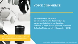 VOICE COMMERCE
Entscheiden sich die Nutzer
Sprachassistenten für ihre Einkäufe zu
nutzen, so sind diese in der Regel sehr
zufrieden. 4 von 5 Nutzer geben an, mit ihrem
Einkauf zufrieden zu sein. (Capgemini – 2018)
Onlim GmbH | Sprachassistenten Statistiken 2019 | www.onlim.com
"4 von 5 Nutzer geben an, mit ihrem Einkauf
über Sprachassistenten zufrieden zu sein."
 