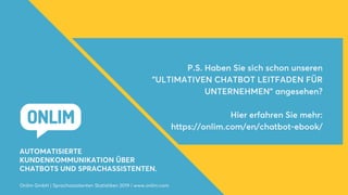AUTOMATISIERTE
KUNDENKOMMUNIKATION ÜBER
CHATBOTS UND SPRACHASSISTENTEN.
P.S. Haben Sie sich schon unseren
"ULTIMATIVEN CHATBOT LEITFADEN FÜR
UNTERNEHMEN" angesehen?
Hier erfahren Sie mehr:
https://onlim.com/en/chatbot-ebook/
Onlim GmbH | Sprachassistenten Statistiken 2019 | www.onlim.com
 