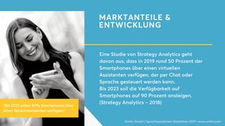 MARKTANTEILE &
ENTWICKLUNG
Eine Studie von Strategy Analytics geht
davon aus, dass in 2019 rund 50 Prozent der
Smartphones über einen virtuellen
Assistenten verfügen, der per Chat oder
Sprache gesteuert werden kann.
Bis 2023 soll die Verfügbarkeit auf
Smartphones auf 90 Prozent ansteigen.
(Strategy Analytics – 2018)
Onlim GmbH | Sprachassistenten Statistiken 2019 | www.onlim.com
"Bis 2023 sollen 90% Smartphones über
einen Sprachassistenten verfügen."
 
