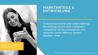 MARKTANTEILE &
ENTWICKLUNG
In Deutschland besitzt jeder achte volljährige
Bundesbürger bereits einen intelligenten
Lautsprecher mit Sprachassistenten. Das
entspricht rund 8,7 Millionen Geräten.
(Deloitte – 2018)
Onlim GmbH | Sprachassistenten Statistiken 2019 | www.onlim.com
"Jeder achte besitzt einen
Sprachassistenten."
 