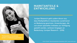 MARKTANTEILE &
ENTWICKLUNG
Juniper Research geht zudem davon aus,
dass Multiplattform-Assistenten zunehmend
an Bedeutung gewinnen. Anwendungen, die
von einem speziellen Anbieter zur Verfügung
gestellt werden, verlieren hingegen an
Bedeutung. (Juniper Research – 2018)
Onlim GmbH | Sprachassistenten Statistiken 2019 | www.onlim.com
"Multiplattform-Assistenten
werden an Bedeutung gewinnen."
 