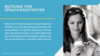 NUTZUNG VON
SPRACHASSISTENTEN
Neben der Verbreitung der unterschiedlichen
Anbieter, ist auch das Nutzungsverhalten für
Unternehmen von großer Bedeutung. Dieses
gibt wertvolle Hinweise, auf welche Bereiche
sich Unternehmen konzentrieren sollten und
wie sie mit Nutzern in Kontakt treten können.
Onlim GmbH | Sprachassistenten Statistiken 2019 | www.onlim.com
 
