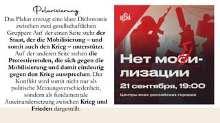 Das Plakat erzeugt eine klare Dichotomie
zwischen zwei gesellschaftlichen
Gruppen: Auf der einen Seite steht der
Staat, der die Mobilisierung – und
somit auch den Krieg – unterstützt.
Auf der anderen Seite stehen die
Protestierenden, die sich gegen die
Mobilisierung und damit eindeutig
gegen den Krieg aussprechen. Der
Konflikt wird somit nicht nur als
politische Meinungsverschiedenheit,
sondern als fundamentale
Auseinandersetzung zwischen Krieg und
Frieden dargestellt.
 