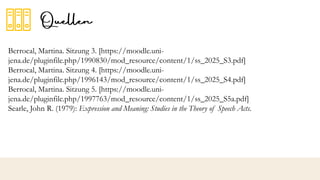 Berrocal, Martina. Sitzung 3. [https://moodle.uni-
jena.de/pluginfile.php/1990830/mod_resource/content/1/ss_2025_S3.pdf]
Berrocal, Martina. Sitzung 4. [https://moodle.uni-
jena.de/pluginfile.php/1996143/mod_resource/content/1/ss_2025_S4.pdf]
Berrocal, Martina. Sitzung 5. [https://moodle.uni-
jena.de/pluginfile.php/1997763/mod_resource/content/1/ss_2025_S5a.pdf]
Searle, John R. (1979): Expression and Meaning: Studies in the Theory of Speech Acts.
 