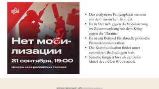 Шаблоны презентаций с сайта presentation-creation.ru
• Das analysierte Protestplakat stammt
aus dem russischen Kontext.
• Es richtet sich gegen dieMobilisierung
im Zusammenhang mit dem Krieg
gegen die Ukraine.
• Es ist ein Beispiel für aktuelle politische
Protestkommunikation.
• Die Kommunikation findet unter
autoritären Bedingungen statt.
• Sprache fungiert hier als zentrales
Mittel des zivilen Widerstands.
 