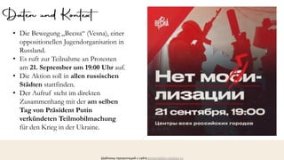 Шаблоны презентаций с сайта presentation-creation.ru
• Die Bewegung „Весна“ (Vesna), einer
oppositionellen Jugendorganisation in
Russland.
• Es ruft zur Teilnahme an Protesten
am 21. September um 19:00 Uhr auf.
• Die Aktion soll in allen russischen
Städten stattfinden.
• Der Aufruf steht im direkten
Zusammenhang mit der am selben
Tag von Präsident Putin
verkündeten Teilmobilmachung
für den Krieg in der Ukraine.
 