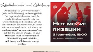 ШАГ
1
ШАГ
3
ШАГ
4
Шаблоны презентаций с сайта presentation-creation.ru
Der plakative Satz „Нет мобилизации“
(Nein zur Mobilisierung) ist direkt appellativ.
Der Imperativcharakter wird durch die
visuelle Gestaltung verstärkt – die rote
Durchstreichung des Buchstabens „б“ und
das Hinzufügen des Buchstabens „г“ deuten
auf eine sprachspielerische Umformung von
„мобилизации“ zu „могилизации“ was
auf den Tod anspielt. Das Ziel ist klar:
Menschen sollen durch emotionale
Schockwirkung und kollektive
Ablehnung zur Teilnahme bewegt
werden.
 