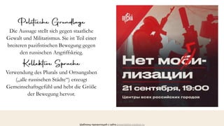 Шаблоны презентаций с сайта presentation-creation.ru
Die Aussage stellt sich gegen staatliche
Gewalt und Militarismus. Sie ist Teil einer
breiteren pazifistischen Bewegung gegen
den russischen Angriffskrieg.
Verwendung des Plurals und Ortsangaben
(„alle russischen Städte“) erzeugt
Gemeinschaftsgefühl und hebt die Größe
der Bewegung hervor.
 
