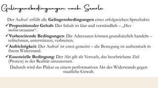 Der Aufruf erfüllt alle Gelingensbedingungen eines erfolgreichen Sprechakts:
✓Propositionaler Gehalt: Der Inhalt ist klar und verständlich – „Нет
мобилизации“.
✓Vorbereitende Bedingungen: Die Adressaten können grundsätzlich handeln –
teilnehmen, unterstützen, verbreiten.
✓Aufrichtigkeit: Der Aufruf ist ernst gemeint – die Bewegung ist authentisch in
ihrem Widerstand.
✓Essenzielle Bedingung: Der Akt gilt als Versuch, das beschriebene Ziel
(Protest) in der Realität umzusetzen.
Dadurch wird das Plakat zu einem performativen Akt des Widerstands gegen
staatliche Gewalt.
 