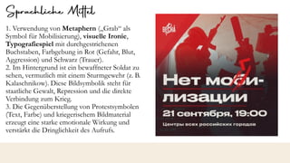 1. Verwendung von Metaphern („Grab“ als
Symbol für Mobilisierung), visuelle Ironie,
Typografiespiel mit durchgestrichenen
Buchstaben, Farbgebung in Rot (Gefahr, Blut,
Aggression) und Schwarz (Trauer).
2. Im Hintergrund ist ein bewaffneter Soldat zu
sehen, vermutlich mit einem Sturmgewehr (z. B.
Kalaschnikow). Diese Bildsymbolik steht für
staatliche Gewalt, Repression und die direkte
Verbindung zum Krieg.
3. Die Gegenüberstellung von Protestsymbolen
(Text, Farbe) und kriegerischem Bildmaterial
erzeugt eine starke emotionale Wirkung und
verstärkt die Dringlichkeit des Aufrufs.
 