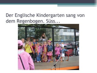 Der Englische Kindergarten sang von
dem Regenbogen. Süss...
 