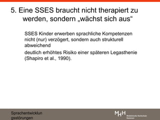 5. Eine SSES braucht nicht therapiert zu
    werden, sondern „wächst sich aus“
      SSES Kinder erwerben sprachliche Kompetenzen
      nicht (nur) verzögert, sondern auch strukturell
      abweichend
      deutlich erhöhtes Risiko einer späteren Legasthenie
      (Shapiro et al., 1990).




Sprachentwicklun
gsstörungen
 