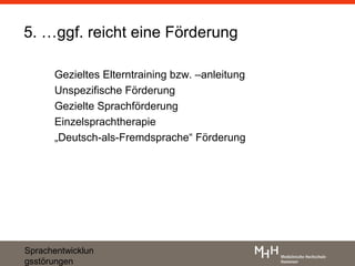 5. …ggf. reicht eine Förderung

      Gezieltes Elterntraining bzw. –anleitung
      Unspezifische Förderung
      Gezielte Sprachförderung
      Einzelsprachtherapie
      „Deutsch-als-Fremdsprache“ Förderung




Sprachentwicklun
gsstörungen
 