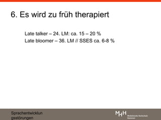 6. Es wird zu früh therapiert

      Late talker – 24. LM: ca. 15 – 20 %
      Late bloomer – 36. LM // SSES ca. 6-8 %




Sprachentwicklun
gsstörungen
 